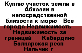 Куплю участок земли в Абхазии в непосредственной близости к морю - Все города Недвижимость » Недвижимость за границей   . Кабардино-Балкарская респ.,Нальчик г.